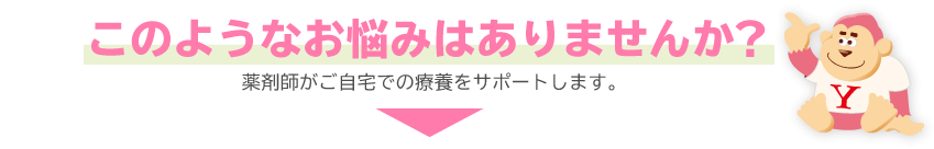 このようなお悩みはありませんか？薬剤師がご在宅での療養をサポートします。